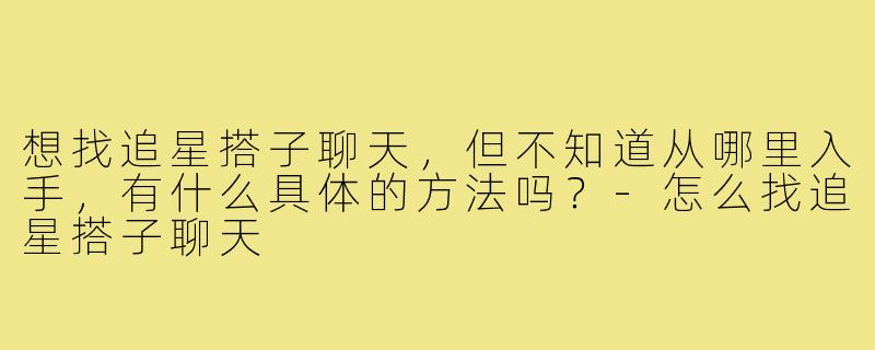 想找追星搭子聊天,但不知道从哪里入手,有什么具体的方法吗?-怎么找追星搭子聊天