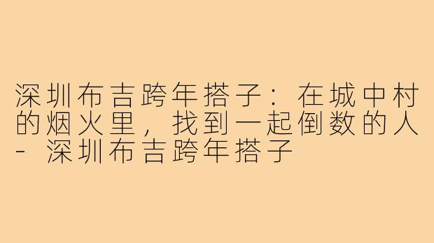 深圳布吉跨年搭子：在城中村的烟火里，找到一起倒数的人-深圳布吉跨年搭子