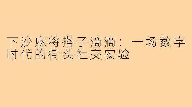 下沙麻将搭子滴滴：一场数字时代的街头社交实验
