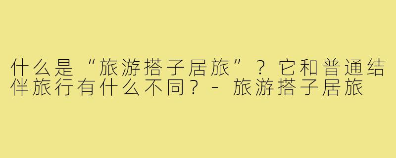 什么是“旅游搭子居旅”?它和普通结伴旅行有什么不同?-旅游搭子居旅