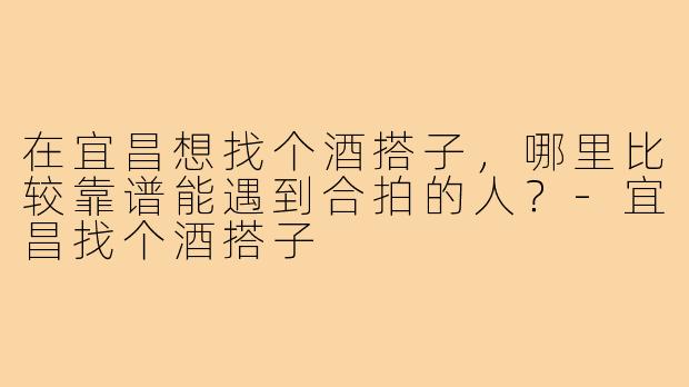 在宜昌想找个酒搭子,哪里比较靠谱能遇到合拍的人?-宜昌找个酒搭子