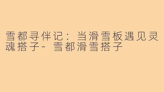 雪都寻伴记：当滑雪板遇见灵魂搭子-雪都滑雪搭子