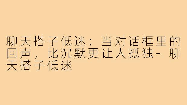 聊天搭子低迷：当对话框里的回声，比沉默更让人孤独-聊天搭子低迷