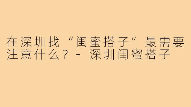在深圳找“闺蜜搭子”最需要注意什么？-深圳闺蜜搭子