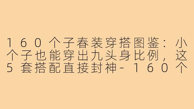 160个子春装穿搭图鉴:小个子也能穿出九头身比例,这5套搭配直接封神-160个子春装穿搭图