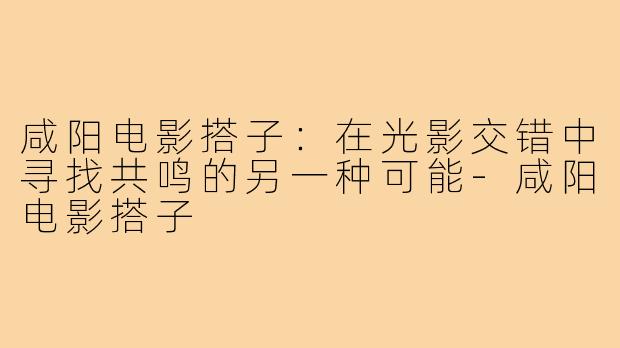 咸阳电影搭子：在光影交错中寻找共鸣的另一种可能-咸阳电影搭子