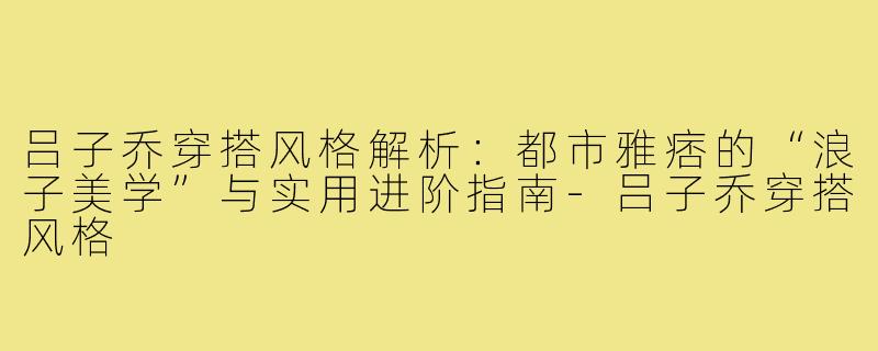 吕子乔穿搭风格解析:都市雅痞的“浪子美学”与实用进阶指南-吕子乔穿搭风格