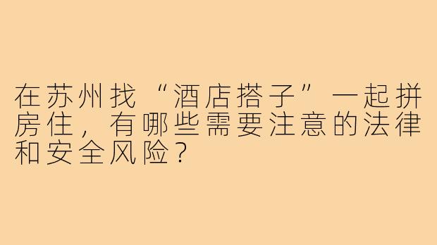 在苏州找“酒店搭子”一起拼房住,有哪些需要注意的法律和安全风险?