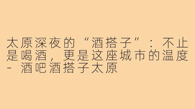 太原深夜的“酒搭子”:不止是喝酒,更是这座城市的温度-酒吧酒搭子太原