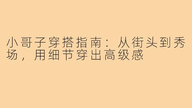 小哥子穿搭指南：从街头到秀场，用细节穿出高级感