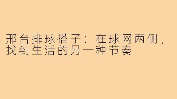 邢台排球搭子:在球网两侧,找到生活的另一种节奏