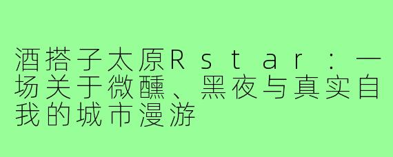 酒搭子太原Rstar:一场关于微醺、黑夜与真实自我的城市漫游