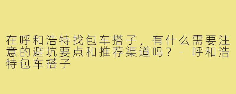 在呼和浩特找包车搭子,有什么需要注意的避坑要点和推荐渠道吗?-呼和浩特包车搭子