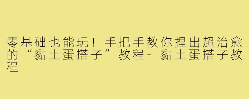 零基础也能玩！手把手教你捏出超治愈的“黏土蛋搭子”教程-黏土蛋搭子教程