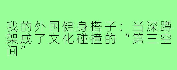 我的外国健身搭子:当深蹲架成了文化碰撞的“第三空间”