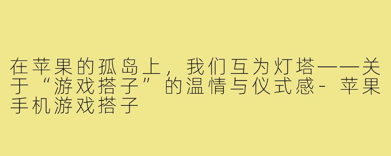 在苹果的孤岛上,我们互为灯塔——关于“游戏搭子”的温情与仪式感-苹果手机游戏搭子