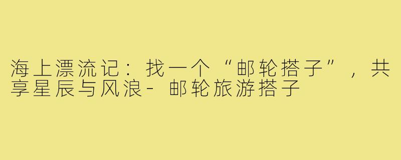 海上漂流记：找一个“邮轮搭子”，共享星辰与风浪-邮轮旅游搭子