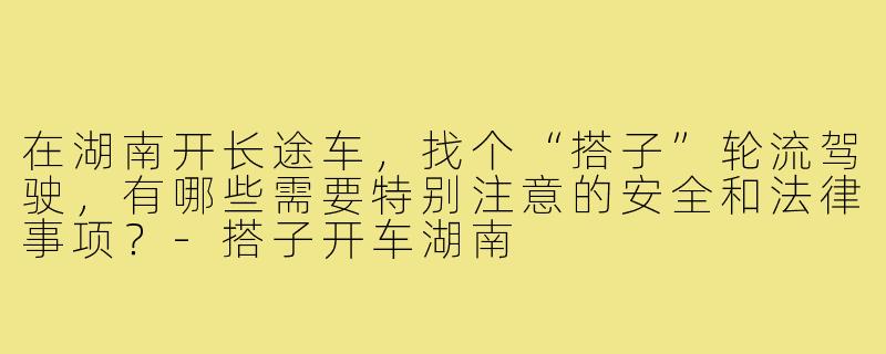 在湖南开长途车,找个“搭子”轮流驾驶,有哪些需要特别注意的安全和法律事项?-搭子开车湖南
