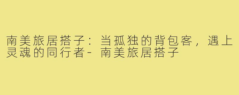 南美旅居搭子:当孤独的背包客,遇上灵魂的同行者-南美旅居搭子