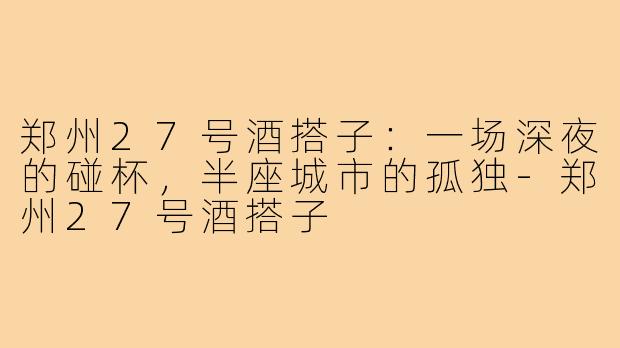 郑州27号酒搭子:一场深夜的碰杯,半座城市的孤独-郑州27号酒搭子