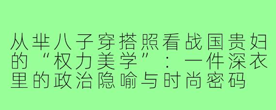 从芈八子穿搭照看战国贵妇的“权力美学”：一件深衣里的政治隐喻与时尚密码
