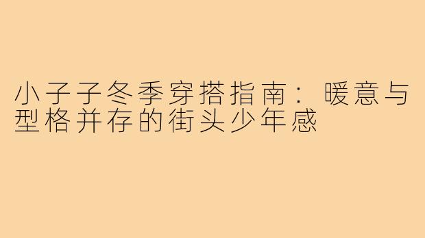 小子子冬季穿搭指南:暖意与型格并存的街头少年感