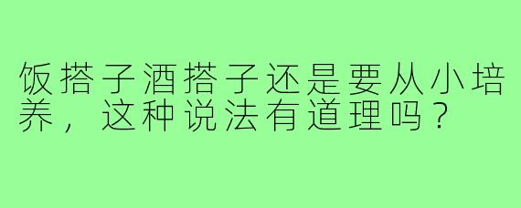 饭搭子酒搭子还是要从小培养,这种说法有道理吗?