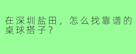 在深圳盐田,怎么找靠谱的桌球搭子?