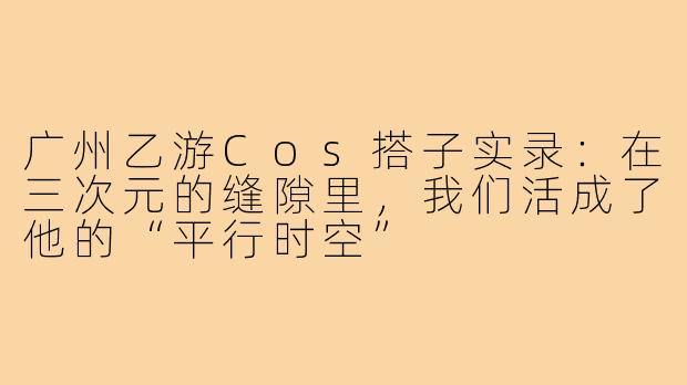 广州乙游Cos搭子实录:在三次元的缝隙里,我们活成了他的“平行时空”