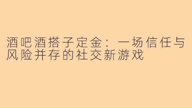 酒吧酒搭子定金:一场信任与风险并存的社交新游戏