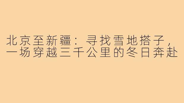 北京至新疆：寻找雪地搭子，一场穿越三千公里的冬日奔赴