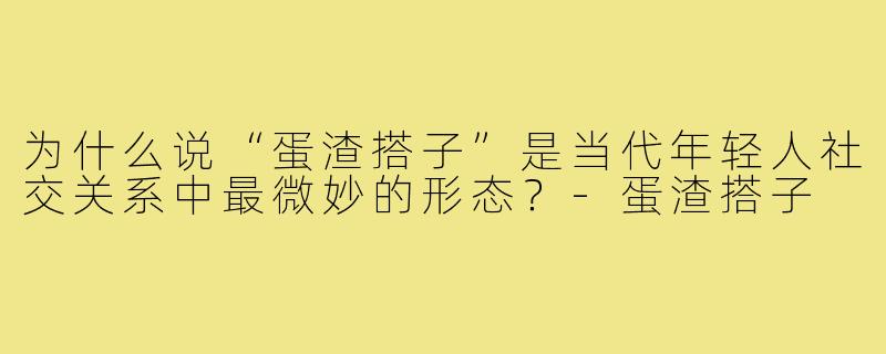 为什么说“蛋渣搭子”是当代年轻人社交关系中最微妙的形态?-蛋渣搭子