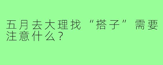 五月去大理找“搭子”需要注意什么?