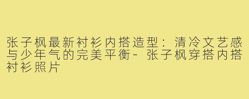 张子枫最新衬衫内搭造型:清冷文艺感与少年气的完美平衡-张子枫穿搭内搭衬衫照片