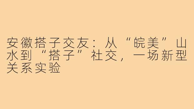 安徽搭子交友：从“皖美”山水到“搭子”社交，一场新型关系实验