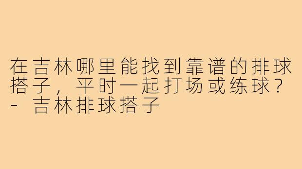 在吉林哪里能找到靠谱的排球搭子,平时一起打场或练球?-吉林排球搭子