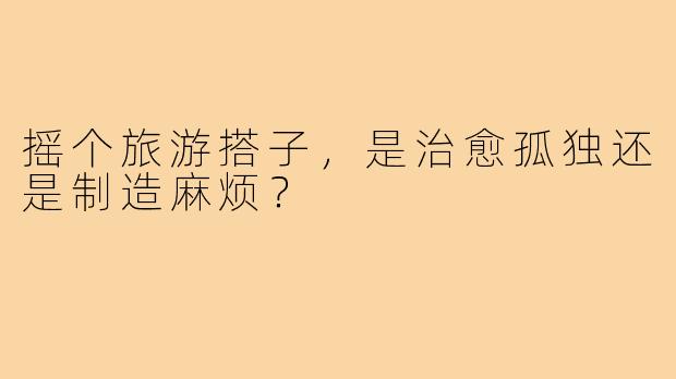 摇个旅游搭子,是治愈孤独还是制造麻烦?