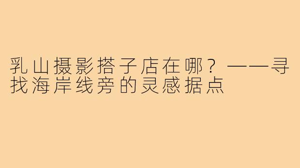 乳山摄影搭子店在哪?——寻找海岸线旁的灵感据点