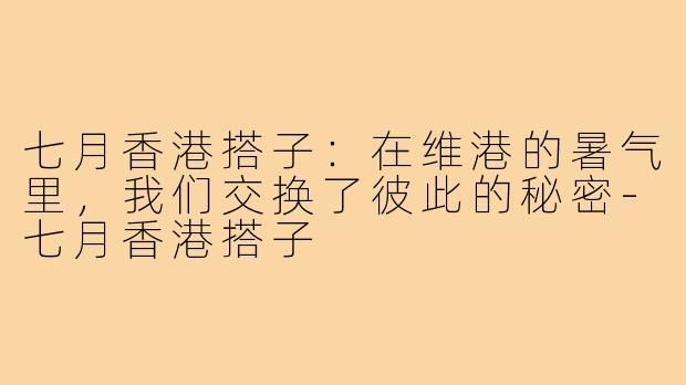 七月香港搭子:在维港的暑气里,我们交换了彼此的秘密-七月香港搭子