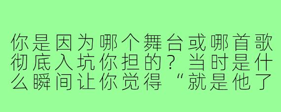 你是因为哪个舞台或哪首歌彻底入坑你担的?当时是什么瞬间让你觉得“就是他了”?
