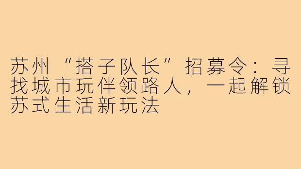 苏州“搭子队长”招募令：寻找城市玩伴领路人，一起解锁苏式生活新玩法