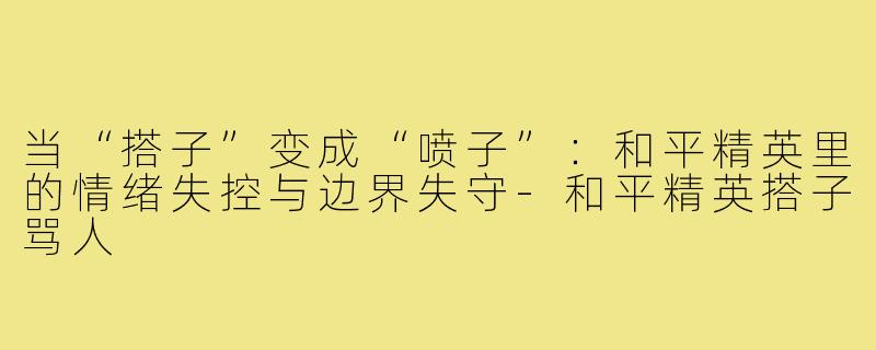 当“搭子”变成“喷子”:和平精英里的情绪失控与边界失守-和平精英搭子骂人