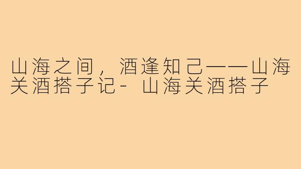 山海之间，酒逢知己——山海关酒搭子记-山海关酒搭子