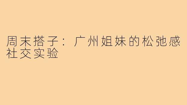 周末搭子:广州姐妹的松弛感社交实验