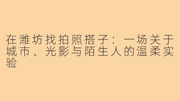 在潍坊找拍照搭子:一场关于城市、光影与陌生人的温柔实验