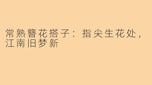 常熟簪花搭子:指尖生花处,江南旧梦新