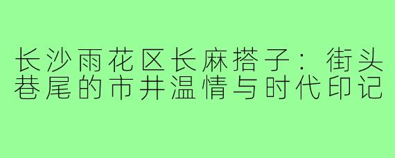 长沙雨花区长麻搭子:街头巷尾的市井温情与时代印记