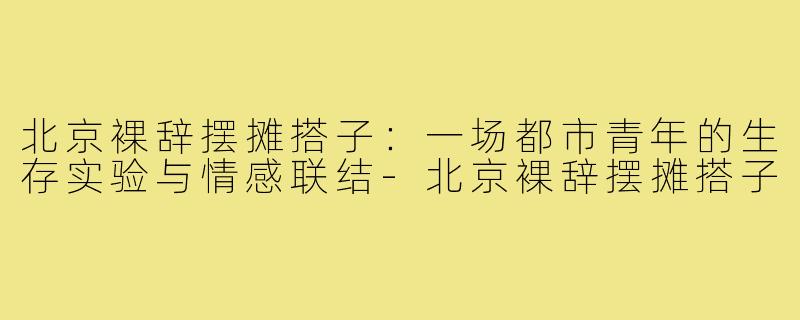 北京裸辞摆摊搭子:一场都市青年的生存实验与情感联结-北京裸辞摆摊搭子