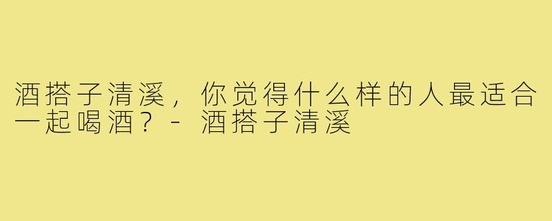 酒搭子清溪,你觉得什么样的人最适合一起喝酒?-酒搭子清溪