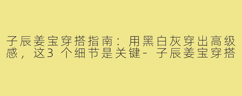 子辰姜宝穿搭指南:用黑白灰穿出高级感,这3个细节是关键-子辰姜宝穿搭